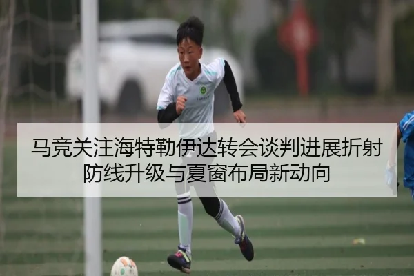 马竞关注海特勒伊达转会谈判进展折射防线升级与夏窗布局新动向