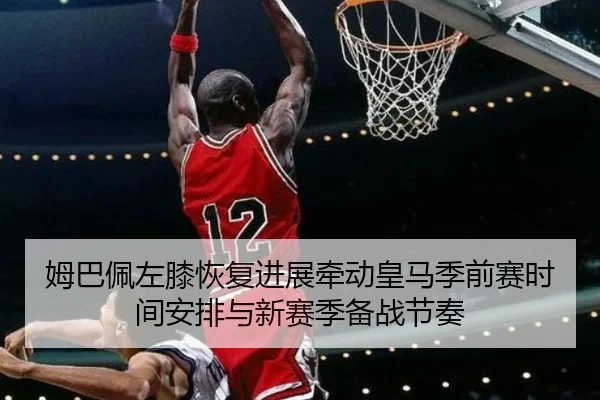 姆巴佩左膝恢复进展牵动皇马季前赛时间安排与新赛季备战节奏