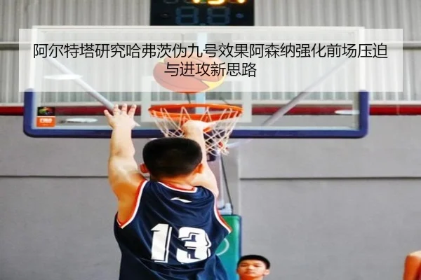阿尔特塔研究哈弗茨伪九号效果阿森纳强化前场压迫与进攻新思路